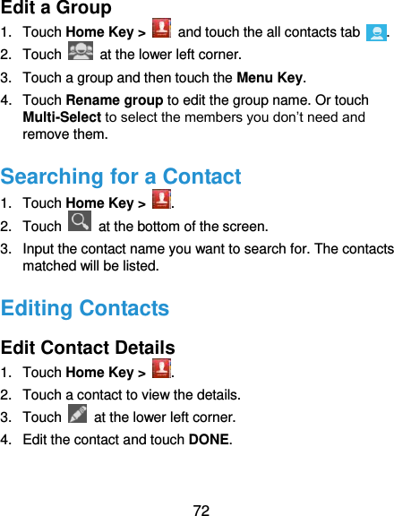  72 Edit a Group 1.  Touch Home Key &gt;    and touch the all contacts tab  . 2.  Touch    at the lower left corner. 3.  Touch a group and then touch the Menu Key. 4.  Touch Rename group to edit the group name. Or touch Multi-Select to select the members you don’t need and remove them. Searching for a Contact 1.  Touch Home Key &gt;  . 2.  Touch   at the bottom of the screen. 3.  Input the contact name you want to search for. The contacts matched will be listed. Editing Contacts Edit Contact Details 1.  Touch Home Key &gt;  . 2.  Touch a contact to view the details. 3.  Touch    at the lower left corner. 4.  Edit the contact and touch DONE. 