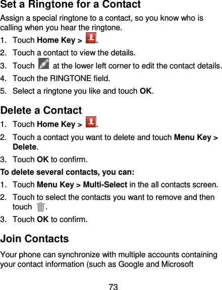  73 Set a Ringtone for a Contact Assign a special ringtone to a contact, so you know who is calling when you hear the ringtone. 1.  Touch Home Key &gt;  . 2.  Touch a contact to view the details. 3.  Touch    at the lower left corner to edit the contact details. 4.  Touch the RINGTONE field. 5.  Select a ringtone you like and touch OK. Delete a Contact 1.  Touch Home Key &gt;  . 2.  Touch a contact you want to delete and touch Menu Key &gt; Delete. 3.  Touch OK to confirm. To delete several contacts, you can: 1.  Touch Menu Key &gt; Multi-Select in the all contacts screen. 2.  Touch to select the contacts you want to remove and then touch  . 3.  Touch OK to confirm. Join Contacts Your phone can synchronize with multiple accounts containing your contact information (such as Google and Microsoft 