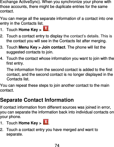  74 Exchange ActiveSync). When you synchronize your phone with those accounts, there might be duplicate entries for the same contact. You can merge all the separate information of a contact into one entry in the Contacts list. 1.  Touch Home Key &gt;  . 2.  Touch a contact entry to display the contact’s details. This is the contact you will see in the Contacts list after merging. 3.  Touch Menu Key &gt; Join contact. The phone will list the suggested contacts to join. 4.  Touch the contact whose information you want to join with the first entry. The information from the second contact is added to the first contact, and the second contact is no longer displayed in the Contacts list. You can repeat these steps to join another contact to the main contact. Separate Contact Information If contact information from different sources was joined in error, you can separate the information back into individual contacts on your phone. 1.  Touch Home Key &gt;  . 2.  Touch a contact entry you have merged and want to separate. 