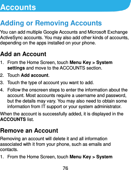  76 Accounts Adding or Removing Accounts You can add multiple Google Accounts and Microsoft Exchange ActiveSync accounts. You may also add other kinds of accounts, depending on the apps installed on your phone. Add an Account 1.  From the Home Screen, touch Menu Key &gt; System settings and move to the ACCOUNTS section. 2.  Touch Add account. 3.  Touch the type of account you want to add. 4.  Follow the onscreen steps to enter the information about the account. Most accounts require a username and password, but the details may vary. You may also need to obtain some information from IT support or your system administrator. When the account is successfully added, it is displayed in the ACCOUNTS list. Remove an Account Removing an account will delete it and all information associated with it from your phone, such as emails and contacts. 1.  From the Home Screen, touch Menu Key &gt; System 