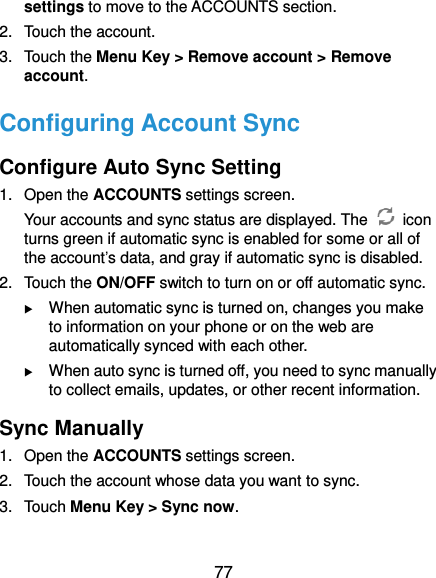  77 settings to move to the ACCOUNTS section. 2.  Touch the account. 3.  Touch the Menu Key &gt; Remove account &gt; Remove account. Configuring Account Sync Configure Auto Sync Setting 1.  Open the ACCOUNTS settings screen. Your accounts and sync status are displayed. The    icon turns green if automatic sync is enabled for some or all of the account’s data, and gray if automatic sync is disabled. 2.  Touch the ON/OFF switch to turn on or off automatic sync.    When automatic sync is turned on, changes you make to information on your phone or on the web are automatically synced with each other.  When auto sync is turned off, you need to sync manually to collect emails, updates, or other recent information. Sync Manually 1.  Open the ACCOUNTS settings screen. 2.  Touch the account whose data you want to sync. 3.  Touch Menu Key &gt; Sync now. 