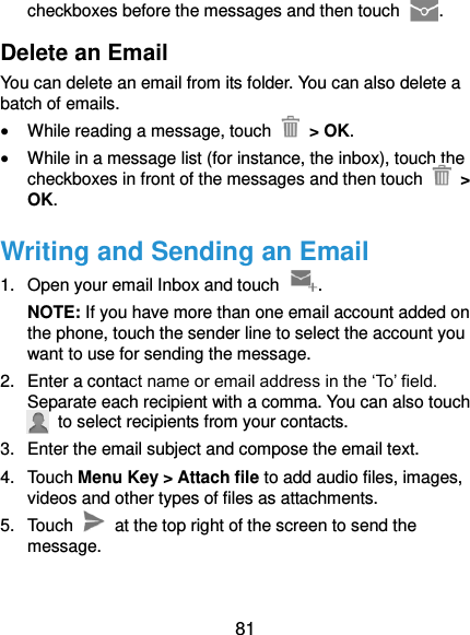  81 checkboxes before the messages and then touch  . Delete an Email You can delete an email from its folder. You can also delete a batch of emails.  While reading a message, touch    &gt; OK.  While in a message list (for instance, the inbox), touch the checkboxes in front of the messages and then touch   &gt; OK. Writing and Sending an Email 1.  Open your email Inbox and touch  . NOTE: If you have more than one email account added on the phone, touch the sender line to select the account you want to use for sending the message. 2.  Enter a contact name or email address in the ‘To’ field. Separate each recipient with a comma. You can also touch   to select recipients from your contacts. 3.  Enter the email subject and compose the email text. 4.  Touch Menu Key &gt; Attach file to add audio files, images, videos and other types of files as attachments. 5.  Touch    at the top right of the screen to send the message. 
