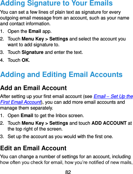  82 Adding Signature to Your Emails You can set a few lines of plain text as signature for every outgoing email message from an account, such as your name and contact information.   1.  Open the Email app. 2.  Touch Menu Key &gt; Settings and select the account you want to add signature to. 3.  Touch Signature and enter the text. 4.  Touch OK. Adding and Editing Email Accounts Add an Email Account After setting up your first email account (see Email – Set Up the First Email Account), you can add more email accounts and manage them separately. 1.  Open Email to get the Inbox screen. 2.  Touch Menu Key &gt; Settings and touch ADD ACCOUNT at the top right of the screen. 3.  Set up the account as you would with the first one. Edit an Email Account You can change a number of settings for an account, including how often you check for email, how you’re notified of new mails, 
