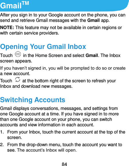  84 GmailTM After you sign in to your Google account on the phone, you can send and retrieve Gmail messages with the Gmail app.   NOTE: This feature may not be available in certain regions or with certain service providers. Opening Your Gmail Inbox Touch    in the Home Screen and select Gmail. The Inbox screen appears. If you haven’t signed in, you will be prompted to do so or create a new account. Touch    at the bottom right of the screen to refresh your Inbox and download new messages. Switching Accounts Gmail displays conversations, messages, and settings from one Google account at a time. If you have signed in to more than one Google account on your phone, you can switch accounts and view information in each account. 1.  From your Inbox, touch the current account at the top of the screen. 2.  From the drop-down menu, touch the account you want to see. The account’s Inbox will open. 