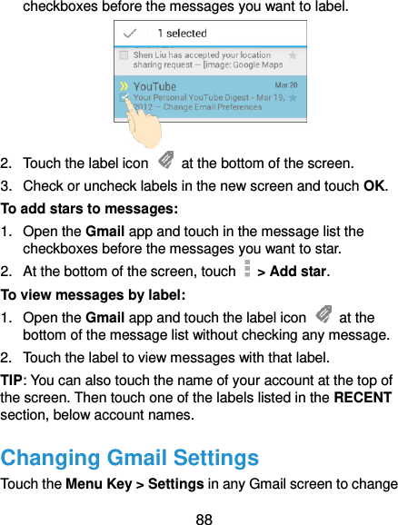  88 checkboxes before the messages you want to label.  2.  Touch the label icon    at the bottom of the screen. 3.  Check or uncheck labels in the new screen and touch OK. To add stars to messages: 1.  Open the Gmail app and touch in the message list the checkboxes before the messages you want to star. 2.  At the bottom of the screen, touch   &gt; Add star. To view messages by label: 1. Open the Gmail app and touch the label icon    at the bottom of the message list without checking any message. 2.  Touch the label to view messages with that label. TIP: You can also touch the name of your account at the top of the screen. Then touch one of the labels listed in the RECENT section, below account names. Changing Gmail Settings Touch the Menu Key &gt; Settings in any Gmail screen to change 