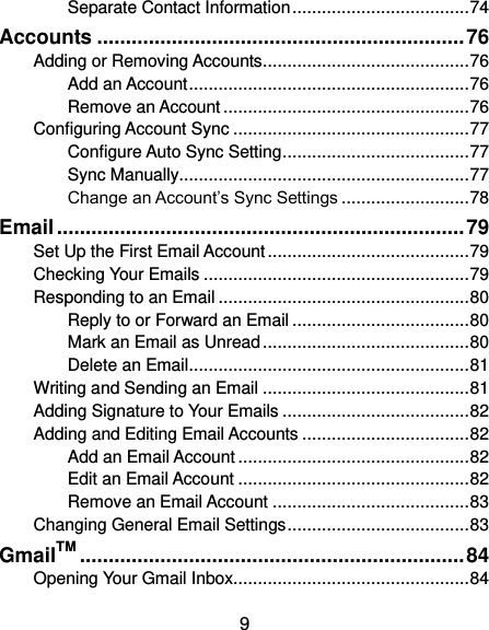  9 Separate Contact Information .................................... 74 Accounts ................................................................ 76 Adding or Removing Accounts .......................................... 76 Add an Account ......................................................... 76 Remove an Account .................................................. 76 Configuring Account Sync ................................................ 77 Configure Auto Sync Setting ...................................... 77 Sync Manually ........................................................... 77 Change an Account’s Sync Settings .......................... 78 Email ....................................................................... 79 Set Up the First Email Account ......................................... 79 Checking Your Emails ...................................................... 79 Responding to an Email ................................................... 80 Reply to or Forward an Email .................................... 80 Mark an Email as Unread .......................................... 80 Delete an Email ......................................................... 81 Writing and Sending an Email .......................................... 81 Adding Signature to Your Emails ...................................... 82 Adding and Editing Email Accounts .................................. 82 Add an Email Account ............................................... 82 Edit an Email Account ............................................... 82 Remove an Email Account ........................................ 83 Changing General Email Settings ..................................... 83 GmailTM ................................................................... 84 Opening Your Gmail Inbox................................................ 84 