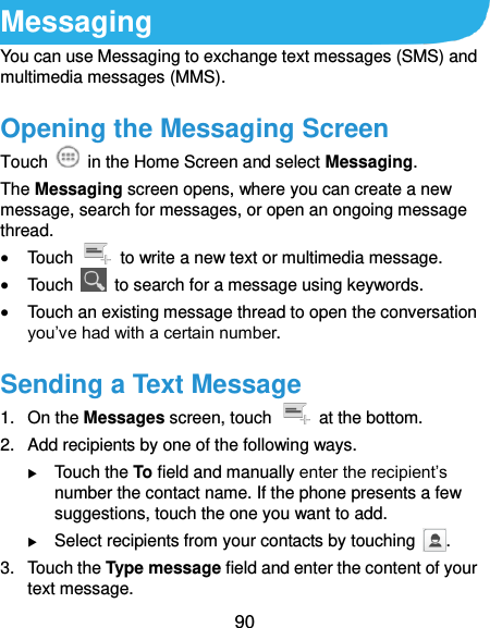  90 Messaging You can use Messaging to exchange text messages (SMS) and multimedia messages (MMS). Opening the Messaging Screen Touch    in the Home Screen and select Messaging. The Messaging screen opens, where you can create a new message, search for messages, or open an ongoing message thread.  Touch    to write a new text or multimedia message.  Touch    to search for a message using keywords.  Touch an existing message thread to open the conversation you’ve had with a certain number.   Sending a Text Message 1.  On the Messages screen, touch    at the bottom. 2.  Add recipients by one of the following ways.  Touch the To field and manually enter the recipient’s number the contact name. If the phone presents a few suggestions, touch the one you want to add.  Select recipients from your contacts by touching  . 3.  Touch the Type message field and enter the content of your text message. 