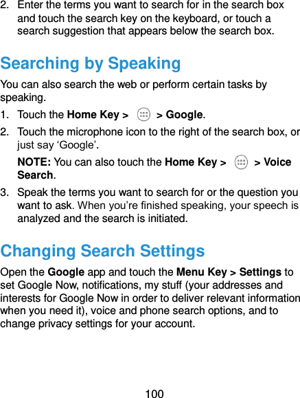  100 2.  Enter the terms you want to search for in the search box and touch the search key on the keyboard, or touch a search suggestion that appears below the search box. Searching by Speaking You can also search the web or perform certain tasks by speaking. 1.  Touch the Home Key &gt;    &gt; Google. 2.  Touch the microphone icon to the right of the search box, or just say ‘Google’. NOTE: You can also touch the Home Key &gt;    &gt; Voice Search. 3.  Speak the terms you want to search for or the question you want to ask. When you’re finished speaking, your speech is analyzed and the search is initiated. Changing Search Settings Open the Google app and touch the Menu Key &gt; Settings to set Google Now, notifications, my stuff (your addresses and interests for Google Now in order to deliver relevant information when you need it), voice and phone search options, and to change privacy settings for your account.   