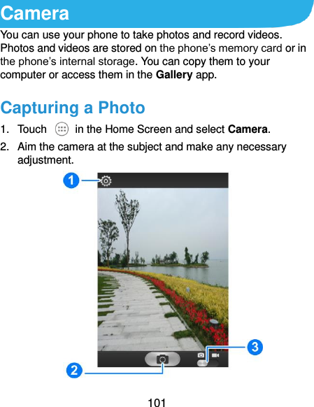  101 Camera You can use your phone to take photos and record videos. Photos and videos are stored on the phone’s memory card or in the phone’s internal storage. You can copy them to your computer or access them in the Gallery app. Capturing a Photo 1.  Touch    in the Home Screen and select Camera. 2.  Aim the camera at the subject and make any necessary adjustment.  