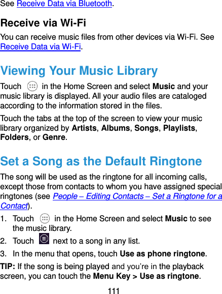  111 See Receive Data via Bluetooth. Receive via Wi-Fi You can receive music files from other devices via Wi-Fi. See Receive Data via Wi-Fi. Viewing Your Music Library Touch    in the Home Screen and select Music and your music library is displayed. All your audio files are cataloged according to the information stored in the files. Touch the tabs at the top of the screen to view your music library organized by Artists, Albums, Songs, Playlists, Folders, or Genre. Set a Song as the Default Ringtone The song will be used as the ringtone for all incoming calls, except those from contacts to whom you have assigned special ringtones (see People – Editing Contacts – Set a Ringtone for a Contact). 1.  Touch    in the Home Screen and select Music to see the music library. 2.  Touch    next to a song in any list. 3.  In the menu that opens, touch Use as phone ringtone. TIP: If the song is being played and you’re in the playback screen, you can touch the Menu Key &gt; Use as ringtone. 
