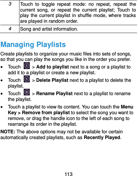  113 3 Touch  to  toggle  repeat  mode:  no  repeat,  repeat  the current  song,  or  repeat  the  current  playlist;  Touch  to play the current playlist in shuffle mode, where tracks are played in random order. 4 Song and artist information. Managing Playlists Create playlists to organize your music files into sets of songs, so that you can play the songs you like in the order you prefer.  Touch   &gt; Add to playlist next to a song or a playlist to add it to a playlist or create a new playlist.  Touch    &gt; Delete Playlist next to a playlist to delete the playlist.  Touch    &gt; Rename Playlist next to a playlist to rename the playlist.  Touch a playlist to view its content. You can touch the Menu Key &gt; Remove from playlist to select the song you want to remove, or drag the handle icon to the left of each song to rearrange its order in the playlist. NOTE: The above options may not be available for certain automatically created playlists, such as Recently Played.    