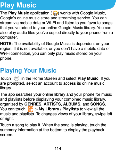  114 Play Music The Play Music application ( ) works with Google Music, Google’s online music store and streaming service. You can stream via mobile data or Wi-Fi and listen to you favorite songs that you’ve added to your online Google Music library. You can also play audio files you’ve copied directly to your phone from a computer. NOTE: The availability of Google Music is dependent on your region. If it is not available, or you don’t have a mobile data or Wi-Fi connection, you can only play music stored on your phone. Playing Your Music Touch    in the Home Screen and select Play Music. If you are prompted, select an account to access its online music library. The app searches your online library and your phone for music and playlists before displaying your combined music library, organized by GENRES, ARTISTS, ALBUMS, and SONGS. You can touch    &gt; My Library / Playlists to view all the music and playlists. To changes views of your library, swipe left or right. Touch a song to play it. When the song is playing, touch the summary information at the bottom to display the playback screen. 