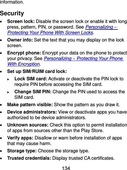  134 information. Security  Screen lock: Disable the screen lock or enable it with long press, pattern, PIN, or password. See Personalizing – Protecting Your Phone With Screen Locks.  Owner info: Set the text that you may display on the lock screen.  Encrypt phone: Encrypt your data on the phone to protect your privacy. See Personalizing – Protecting Your Phone With Encryption.  Set up SIM/RUIM card lock:    Lock SIM card: Activate or deactivate the PIN lock to require PIN before accessing the SIM card.  Change SIM PIN: Change the PIN used to access the SIM card.  Make pattern visible: Show the pattern as you draw it.  Device administrators: View or deactivate apps you have authorized to be device administrators.  Unknown sources: Check this option to permit installation of apps from sources other than the Play Store.  Verify apps: Disallow or warn before installation of apps that may cause harm.  Storage type: Choose the storage type.  Trusted credentials: Display trusted CA certificates. 