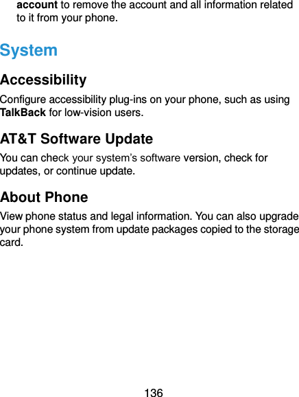  136 account to remove the account and all information related to it from your phone. System Accessibility Configure accessibility plug-ins on your phone, such as using TalkBack for low-vision users. AT&amp;T Software Update You can check your system’s software version, check for updates, or continue update. About Phone View phone status and legal information. You can also upgrade your phone system from update packages copied to the storage card.   