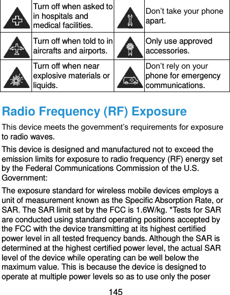  145  Turn off when asked to in hospitals and medical facilities.  Don’t take your phone apart.  Turn off when told to in aircrafts and airports.  Only use approved accessories.  Turn off when near explosive materials or liquids.  Don’t rely on your phone for emergency communications.   Radio Frequency (RF) Exposure This device meets the government’s requirements for exposure to radio waves. This device is designed and manufactured not to exceed the emission limits for exposure to radio frequency (RF) energy set by the Federal Communications Commission of the U.S. Government: The exposure standard for wireless mobile devices employs a unit of measurement known as the Specific Absorption Rate, or SAR. The SAR limit set by the FCC is 1.6W/kg. *Tests for SAR are conducted using standard operating positions accepted by the FCC with the device transmitting at its highest certified power level in all tested frequency bands. Although the SAR is determined at the highest certified power level, the actual SAR level of the device while operating can be well below the maximum value. This is because the device is designed to operate at multiple power levels so as to use only the poser 