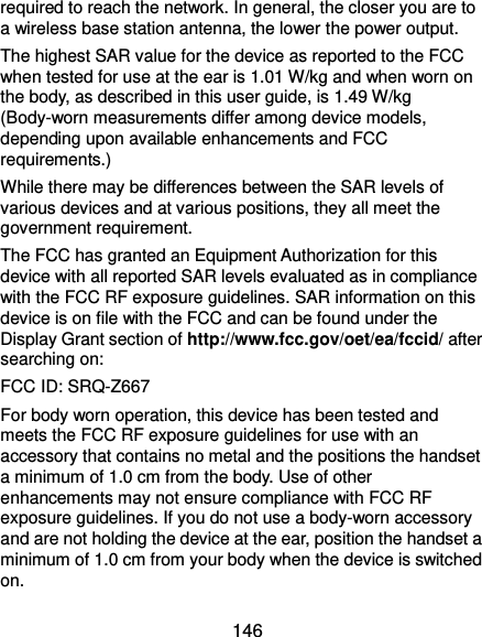  146 required to reach the network. In general, the closer you are to a wireless base station antenna, the lower the power output. The highest SAR value for the device as reported to the FCC when tested for use at the ear is 1.01 W/kg and when worn on the body, as described in this user guide, is 1.49 W/kg (Body-worn measurements differ among device models, depending upon available enhancements and FCC requirements.) While there may be differences between the SAR levels of various devices and at various positions, they all meet the government requirement. The FCC has granted an Equipment Authorization for this device with all reported SAR levels evaluated as in compliance with the FCC RF exposure guidelines. SAR information on this device is on file with the FCC and can be found under the Display Grant section of http://www.fcc.gov/oet/ea/fccid/ after searching on: FCC ID: SRQ-Z667 For body worn operation, this device has been tested and meets the FCC RF exposure guidelines for use with an accessory that contains no metal and the positions the handset a minimum of 1.0 cm from the body. Use of other enhancements may not ensure compliance with FCC RF exposure guidelines. If you do not use a body-worn accessory and are not holding the device at the ear, position the handset a minimum of 1.0 cm from your body when the device is switched on. 