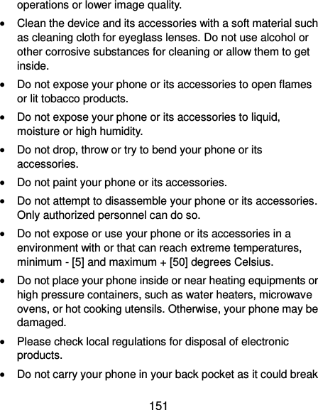  151 operations or lower image quality.  Clean the device and its accessories with a soft material such as cleaning cloth for eyeglass lenses. Do not use alcohol or other corrosive substances for cleaning or allow them to get inside.  Do not expose your phone or its accessories to open flames or lit tobacco products.  Do not expose your phone or its accessories to liquid, moisture or high humidity.  Do not drop, throw or try to bend your phone or its accessories.  Do not paint your phone or its accessories.  Do not attempt to disassemble your phone or its accessories. Only authorized personnel can do so.  Do not expose or use your phone or its accessories in a environment with or that can reach extreme temperatures, minimum - [5] and maximum + [50] degrees Celsius.  Do not place your phone inside or near heating equipments or high pressure containers, such as water heaters, microwave ovens, or hot cooking utensils. Otherwise, your phone may be damaged.  Please check local regulations for disposal of electronic products.  Do not carry your phone in your back pocket as it could break 