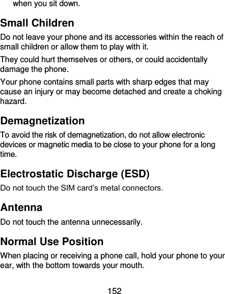  152 when you sit down. Small Children Do not leave your phone and its accessories within the reach of small children or allow them to play with it. They could hurt themselves or others, or could accidentally damage the phone. Your phone contains small parts with sharp edges that may cause an injury or may become detached and create a choking hazard. Demagnetization To avoid the risk of demagnetization, do not allow electronic devices or magnetic media to be close to your phone for a long time. Electrostatic Discharge (ESD) Do not touch the SIM card’s metal connectors. Antenna Do not touch the antenna unnecessarily. Normal Use Position When placing or receiving a phone call, hold your phone to your ear, with the bottom towards your mouth. 