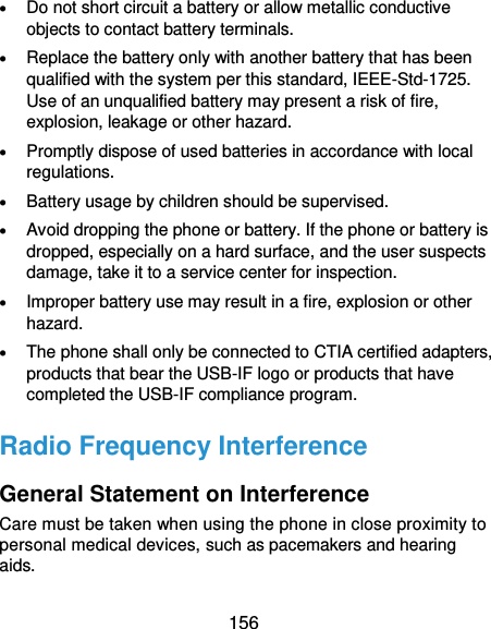  156  Do not short circuit a battery or allow metallic conductive objects to contact battery terminals.  Replace the battery only with another battery that has been qualified with the system per this standard, IEEE-Std-1725. Use of an unqualified battery may present a risk of fire, explosion, leakage or other hazard.  Promptly dispose of used batteries in accordance with local regulations.  Battery usage by children should be supervised.  Avoid dropping the phone or battery. If the phone or battery is dropped, especially on a hard surface, and the user suspects damage, take it to a service center for inspection.  Improper battery use may result in a fire, explosion or other hazard.  The phone shall only be connected to CTIA certified adapters, products that bear the USB-IF logo or products that have completed the USB-IF compliance program. Radio Frequency Interference General Statement on Interference Care must be taken when using the phone in close proximity to personal medical devices, such as pacemakers and hearing aids. 