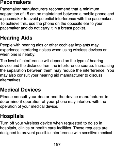 157 Pacemakers Pacemaker manufacturers recommend that a minimum separation of 15 cm be maintained between a mobile phone and a pacemaker to avoid potential interference with the pacemaker. To achieve this, use the phone on the opposite ear to your pacemaker and do not carry it in a breast pocket. Hearing Aids People with hearing aids or other cochlear implants may experience interfering noises when using wireless devices or when one is nearby. The level of interference will depend on the type of hearing device and the distance from the interference source. Increasing the separation between them may reduce the interference. You may also consult your hearing aid manufacturer to discuss alternatives. Medical Devices Please consult your doctor and the device manufacturer to determine if operation of your phone may interfere with the operation of your medical device. Hospitals Turn off your wireless device when requested to do so in hospitals, clinics or health care facilities. These requests are designed to prevent possible interference with sensitive medical 