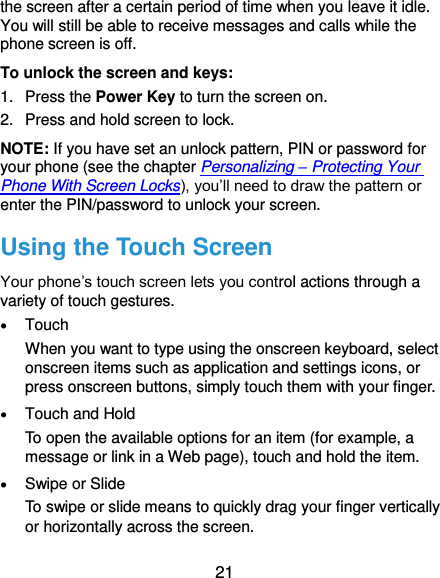  21 the screen after a certain period of time when you leave it idle. You will still be able to receive messages and calls while the phone screen is off. To unlock the screen and keys: 1.  Press the Power Key to turn the screen on. 2.  Press and hold screen to lock. NOTE: If you have set an unlock pattern, PIN or password for your phone (see the chapter Personalizing – Protecting Your Phone With Screen Locks), you’ll need to draw the pattern or enter the PIN/password to unlock your screen. Using the Touch Screen Your phone’s touch screen lets you control actions through a variety of touch gestures.  Touch When you want to type using the onscreen keyboard, select onscreen items such as application and settings icons, or press onscreen buttons, simply touch them with your finger.  Touch and Hold To open the available options for an item (for example, a message or link in a Web page), touch and hold the item.  Swipe or Slide To swipe or slide means to quickly drag your finger vertically or horizontally across the screen. 