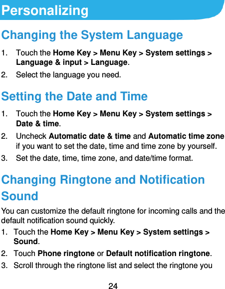 24 Personalizing Changing the System Language 1.  Touch the Home Key &gt; Menu Key &gt; System settings &gt; Language &amp; input &gt; Language. 2.  Select the language you need. Setting the Date and Time 1.  Touch the Home Key &gt; Menu Key &gt; System settings &gt; Date &amp; time. 2.  Uncheck Automatic date &amp; time and Automatic time zone if you want to set the date, time and time zone by yourself. 3. Set the date, time, time zone, and date/time format. Changing Ringtone and Notification Sound You can customize the default ringtone for incoming calls and the default notification sound quickly. 1.  Touch the Home Key &gt; Menu Key &gt; System settings &gt; Sound. 2.  Touch Phone ringtone or Default notification ringtone. 3.  Scroll through the ringtone list and select the ringtone you 