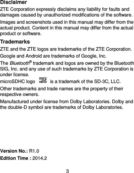  3 Disclaimer ZTE Corporation expressly disclaims any liability for faults and damages caused by unauthorized modifications of the software. Images and screenshots used in this manual may differ from the actual product. Content in this manual may differ from the actual product or software. Trademarks ZTE and the ZTE logos are trademarks of the ZTE Corporation.   Google and Android are trademarks of Google, Inc.   The Bluetooth® trademark and logos are owned by the Bluetooth SIG, Inc. and any use of such trademarks by ZTE Corporation is under license.   microSDHC logo    is a trademark of the SD-3C, LLC.   Other trademarks and trade names are the property of their respective owners. Manufactured under license from Dolby Laboratories. Dolby and the double-D symbol are trademarks of Dolby Laboratories.      Version No.: R1.0 Edition Time : 2014.2 