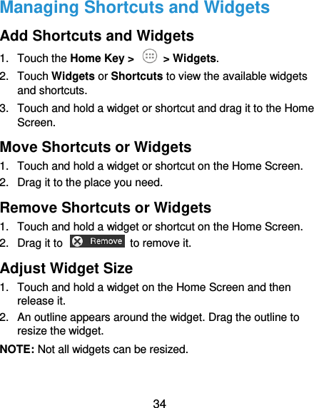  34 Managing Shortcuts and Widgets Add Shortcuts and Widgets 1.  Touch the Home Key &gt;   &gt; Widgets. 2.  Touch Widgets or Shortcuts to view the available widgets and shortcuts. 3.  Touch and hold a widget or shortcut and drag it to the Home Screen. Move Shortcuts or Widgets 1.  Touch and hold a widget or shortcut on the Home Screen. 2.  Drag it to the place you need. Remove Shortcuts or Widgets 1.  Touch and hold a widget or shortcut on the Home Screen. 2.  Drag it to    to remove it. Adjust Widget Size 1.  Touch and hold a widget on the Home Screen and then release it. 2.  An outline appears around the widget. Drag the outline to resize the widget. NOTE: Not all widgets can be resized. 