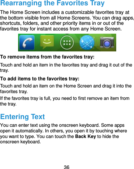  36 Rearranging the Favorites Tray The Home Screen includes a customizable favorites tray at the bottom visible from all Home Screens. You can drag apps, shortcuts, folders, and other priority items in or out of the favorites tray for instant access from any Home Screen.  To remove items from the favorites tray: Touch and hold an item in the favorites tray and drag it out of the tray. To add items to the favorites tray: Touch and hold an item on the Home Screen and drag it into the favorites tray.   If the favorites tray is full, you need to first remove an item from the tray. Entering Text You can enter text using the onscreen keyboard. Some apps open it automatically. In others, you open it by touching where you want to type. You can touch the Back Key to hide the onscreen keyboard. 
