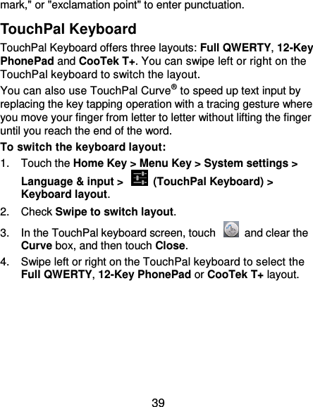  39 mark,&quot; or &quot;exclamation point&quot; to enter punctuation. TouchPal Keyboard TouchPal Keyboard offers three layouts: Full QWERTY, 12-Key PhonePad and CooTek T+. You can swipe left or right on the TouchPal keyboard to switch the layout.   You can also use TouchPal Curve® to speed up text input by replacing the key tapping operation with a tracing gesture where you move your finger from letter to letter without lifting the finger until you reach the end of the word. To switch the keyboard layout: 1.  Touch the Home Key &gt; Menu Key &gt; System settings &gt; Language &amp; input &gt;    (TouchPal Keyboard) &gt; Keyboard layout. 2.  Check Swipe to switch layout. 3.  In the TouchPal keyboard screen, touch    and clear the Curve box, and then touch Close. 4.  Swipe left or right on the TouchPal keyboard to select the Full QWERTY, 12-Key PhonePad or CooTek T+ layout. 