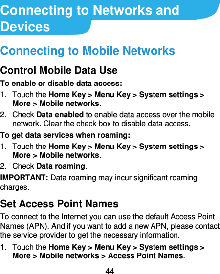  44  Connecting to Networks and Devices Connecting to Mobile Networks Control Mobile Data Use To enable or disable data access: 1.  Touch the Home Key &gt; Menu Key &gt; System settings &gt; More &gt; Mobile networks.   2.  Check Data enabled to enable data access over the mobile network. Clear the check box to disable data access. To get data services when roaming: 1.  Touch the Home Key &gt; Menu Key &gt; System settings &gt; More &gt; Mobile networks.   2.  Check Data roaming. IMPORTANT: Data roaming may incur significant roaming charges. Set Access Point Names To connect to the Internet you can use the default Access Point Names (APN). And if you want to add a new APN, please contact the service provider to get the necessary information. 1.  Touch the Home Key &gt; Menu Key &gt; System settings &gt; More &gt; Mobile networks &gt; Access Point Names. 