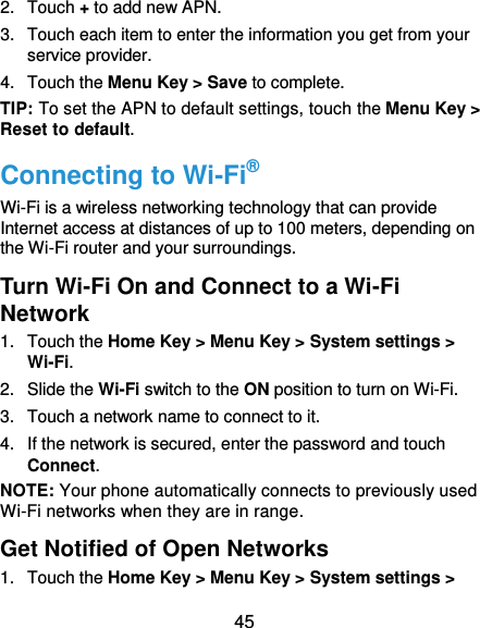  45 2.  Touch + to add new APN. 3.  Touch each item to enter the information you get from your service provider. 4.  Touch the Menu Key &gt; Save to complete. TIP: To set the APN to default settings, touch the Menu Key &gt; Reset to default. Connecting to Wi-Fi® Wi-Fi is a wireless networking technology that can provide Internet access at distances of up to 100 meters, depending on the Wi-Fi router and your surroundings. Turn Wi-Fi On and Connect to a Wi-Fi Network 1.  Touch the Home Key &gt; Menu Key &gt; System settings &gt; Wi-Fi. 2.  Slide the Wi-Fi switch to the ON position to turn on Wi-Fi.   3.  Touch a network name to connect to it. 4.  If the network is secured, enter the password and touch Connect. NOTE: Your phone automatically connects to previously used Wi-Fi networks when they are in range.     Get Notified of Open Networks 1.  Touch the Home Key &gt; Menu Key &gt; System settings &gt; 