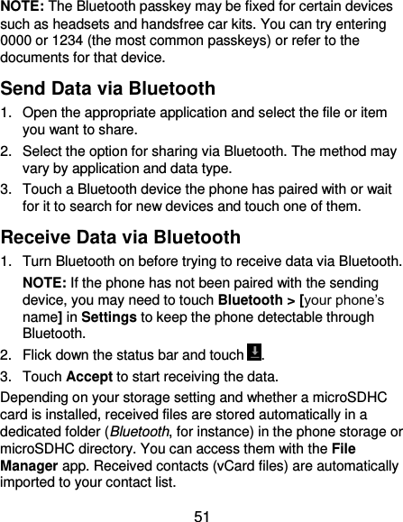  51 NOTE: The Bluetooth passkey may be fixed for certain devices such as headsets and handsfree car kits. You can try entering 0000 or 1234 (the most common passkeys) or refer to the documents for that device. Send Data via Bluetooth 1.  Open the appropriate application and select the file or item you want to share. 2.  Select the option for sharing via Bluetooth. The method may vary by application and data type. 3.  Touch a Bluetooth device the phone has paired with or wait for it to search for new devices and touch one of them. Receive Data via Bluetooth 1.  Turn Bluetooth on before trying to receive data via Bluetooth. NOTE: If the phone has not been paired with the sending device, you may need to touch Bluetooth &gt; [your phone’s name] in Settings to keep the phone detectable through Bluetooth. 2.  Flick down the status bar and touch . 3.  Touch Accept to start receiving the data. Depending on your storage setting and whether a microSDHC card is installed, received files are stored automatically in a dedicated folder (Bluetooth, for instance) in the phone storage or microSDHC directory. You can access them with the File Manager app. Received contacts (vCard files) are automatically imported to your contact list. 