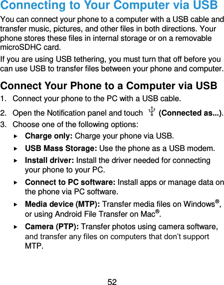  52 Connecting to Your Computer via USB You can connect your phone to a computer with a USB cable and transfer music, pictures, and other files in both directions. Your phone stores these files in internal storage or on a removable microSDHC card. If you are using USB tethering, you must turn that off before you can use USB to transfer files between your phone and computer. Connect Your Phone to a Computer via USB 1.  Connect your phone to the PC with a USB cable. 2.  Open the Notification panel and touch    (Connected as...). 3.  Choose one of the following options:  Charge only: Charge your phone via USB.  USB Mass Storage: Use the phone as a USB modem.  Install driver: Install the driver needed for connecting your phone to your PC.    Connect to PC software: Install apps or manage data on the phone via PC software.  Media device (MTP): Transfer media files on Windows®, or using Android File Transfer on Mac®.  Camera (PTP): Transfer photos using camera software, and transfer any files on computers that don’t support MTP. 