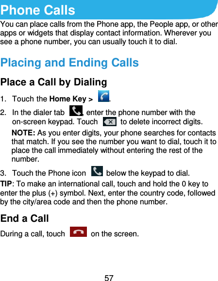  57 Phone Calls You can place calls from the Phone app, the People app, or other apps or widgets that display contact information. Wherever you see a phone number, you can usually touch it to dial. Placing and Ending Calls Place a Call by Dialing 1.  Touch the Home Key &gt;  . 2.  In the dialer tab  , enter the phone number with the on-screen keypad. Touch    to delete incorrect digits. NOTE: As you enter digits, your phone searches for contacts that match. If you see the number you want to dial, touch it to place the call immediately without entering the rest of the number.   3.  Touch the Phone icon    below the keypad to dial. TIP: To make an international call, touch and hold the 0 key to enter the plus (+) symbol. Next, enter the country code, followed by the city/area code and then the phone number. End a Call During a call, touch    on the screen. 