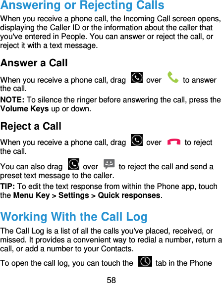  58 Answering or Rejecting Calls When you receive a phone call, the Incoming Call screen opens, displaying the Caller ID or the information about the caller that you&apos;ve entered in People. You can answer or reject the call, or reject it with a text message. Answer a Call When you receive a phone call, drag    over    to answer the call. NOTE: To silence the ringer before answering the call, press the Volume Keys up or down. Reject a Call When you receive a phone call, drag    over    to reject the call. You can also drag    over    to reject the call and send a preset text message to the caller.   TIP: To edit the text response from within the Phone app, touch the Menu Key &gt; Settings &gt; Quick responses. Working With the Call Log The Call Log is a list of all the calls you&apos;ve placed, received, or missed. It provides a convenient way to redial a number, return a call, or add a number to your Contacts. To open the call log, you can touch the    tab in the Phone 