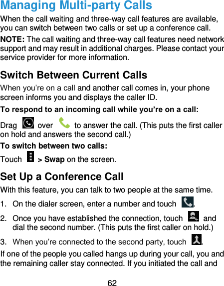  62 Managing Multi-party Calls When the call waiting and three-way call features are available, you can switch between two calls or set up a conference call.   NOTE: The call waiting and three-way call features need network support and may result in additional charges. Please contact your service provider for more information. Switch Between Current Calls When you’re on a call and another call comes in, your phone screen informs you and displays the caller ID. To respond to an incoming call while you’re on a call: Drag    over    to answer the call. (This puts the first caller on hold and answers the second call.) To switch between two calls: Touch    &gt; Swap on the screen. Set Up a Conference Call With this feature, you can talk to two people at the same time.   1.  On the dialer screen, enter a number and touch  . 2.  Once you have established the connection, touch    and dial the second number. (This puts the first caller on hold.) 3. When you’re connected to the second party, touch  . If one of the people you called hangs up during your call, you and the remaining caller stay connected. If you initiated the call and 