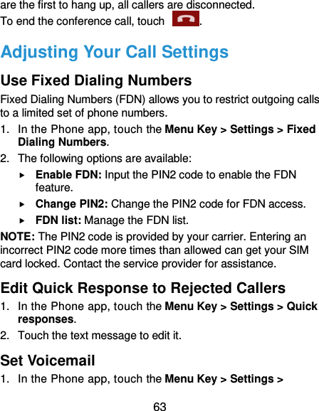  63 are the first to hang up, all callers are disconnected. To end the conference call, touch  .   Adjusting Your Call Settings Use Fixed Dialing Numbers Fixed Dialing Numbers (FDN) allows you to restrict outgoing calls to a limited set of phone numbers. 1.  In the Phone app, touch the Menu Key &gt; Settings &gt; Fixed Dialing Numbers. 2.  The following options are available:  Enable FDN: Input the PIN2 code to enable the FDN feature.  Change PIN2: Change the PIN2 code for FDN access.  FDN list: Manage the FDN list. NOTE: The PIN2 code is provided by your carrier. Entering an incorrect PIN2 code more times than allowed can get your SIM card locked. Contact the service provider for assistance. Edit Quick Response to Rejected Callers 1.  In the Phone app, touch the Menu Key &gt; Settings &gt; Quick responses. 2.  Touch the text message to edit it. Set Voicemail 1.  In the Phone app, touch the Menu Key &gt; Settings &gt; 