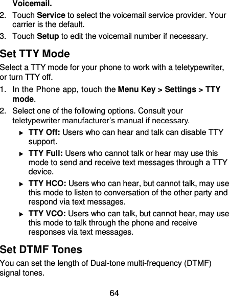  64 Voicemail. 2.  Touch Service to select the voicemail service provider. Your carrier is the default.     3.  Touch Setup to edit the voicemail number if necessary. Set TTY Mode Select a TTY mode for your phone to work with a teletypewriter, or turn TTY off. 1.  In the Phone app, touch the Menu Key &gt; Settings &gt; TTY mode. 2.  Select one of the following options. Consult your teletypewriter manufacturer’s manual if necessary.  TTY Off: Users who can hear and talk can disable TTY support.  TTY Full: Users who cannot talk or hear may use this mode to send and receive text messages through a TTY device.  TTY HCO: Users who can hear, but cannot talk, may use this mode to listen to conversation of the other party and respond via text messages.  TTY VCO: Users who can talk, but cannot hear, may use this mode to talk through the phone and receive responses via text messages. Set DTMF Tones You can set the length of Dual-tone multi-frequency (DTMF) signal tones. 