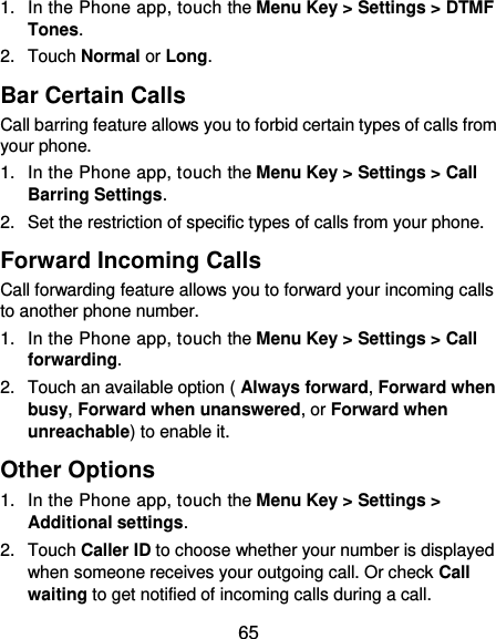  65 1.  In the Phone app, touch the Menu Key &gt; Settings &gt; DTMF Tones. 2.  Touch Normal or Long. Bar Certain Calls Call barring feature allows you to forbid certain types of calls from your phone. 1.  In the Phone app, touch the Menu Key &gt; Settings &gt; Call Barring Settings. 2.  Set the restriction of specific types of calls from your phone. Forward Incoming Calls Call forwarding feature allows you to forward your incoming calls to another phone number. 1.  In the Phone app, touch the Menu Key &gt; Settings &gt; Call forwarding. 2.  Touch an available option ( Always forward, Forward when busy, Forward when unanswered, or Forward when unreachable) to enable it. Other Options 1.  In the Phone app, touch the Menu Key &gt; Settings &gt; Additional settings. 2.  Touch Caller ID to choose whether your number is displayed when someone receives your outgoing call. Or check Call waiting to get notified of incoming calls during a call. 