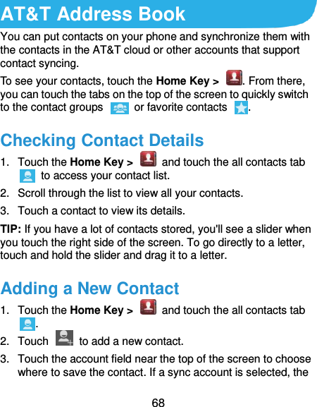  68 AT&amp;T Address Book You can put contacts on your phone and synchronize them with the contacts in the AT&amp;T cloud or other accounts that support contact syncing. To see your contacts, touch the Home Key &gt;  . From there, you can touch the tabs on the top of the screen to quickly switch to the contact groups    or favorite contacts  . Checking Contact Details 1.  Touch the Home Key &gt;    and touch the all contacts tab   to access your contact list. 2.  Scroll through the list to view all your contacts. 3.  Touch a contact to view its details. TIP: If you have a lot of contacts stored, you&apos;ll see a slider when you touch the right side of the screen. To go directly to a letter, touch and hold the slider and drag it to a letter. Adding a New Contact 1.  Touch the Home Key &gt;    and touch the all contacts tab . 2.  Touch    to add a new contact. 3.  Touch the account field near the top of the screen to choose where to save the contact. If a sync account is selected, the 