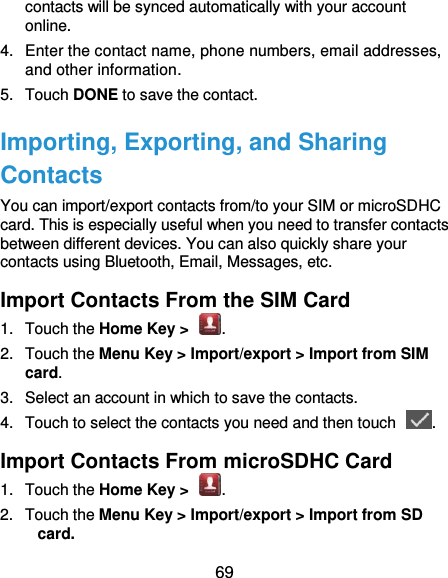  69 contacts will be synced automatically with your account online. 4.  Enter the contact name, phone numbers, email addresses, and other information. 5.  Touch DONE to save the contact. Importing, Exporting, and Sharing Contacts You can import/export contacts from/to your SIM or microSDHC card. This is especially useful when you need to transfer contacts between different devices. You can also quickly share your contacts using Bluetooth, Email, Messages, etc. Import Contacts From the SIM Card 1.  Touch the Home Key &gt;  . 2.  Touch the Menu Key &gt; Import/export &gt; Import from SIM card. 3.  Select an account in which to save the contacts. 4.  Touch to select the contacts you need and then touch  . Import Contacts From microSDHC Card 1.  Touch the Home Key &gt;  . 2.  Touch the Menu Key &gt; Import/export &gt; Import from SD card. 