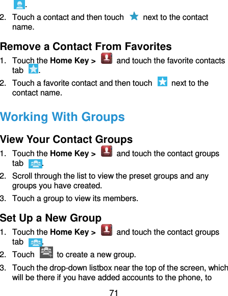  71 . 2.  Touch a contact and then touch    next to the contact name. Remove a Contact From Favorites 1.  Touch the Home Key &gt;    and touch the favorite contacts tab  . 2.  Touch a favorite contact and then touch    next to the contact name. Working With Groups View Your Contact Groups 1.  Touch the Home Key &gt;    and touch the contact groups tab  . 2.  Scroll through the list to view the preset groups and any groups you have created. 3.  Touch a group to view its members. Set Up a New Group 1.  Touch the Home Key &gt;    and touch the contact groups tab  . 2.  Touch    to create a new group. 3.  Touch the drop-down listbox near the top of the screen, which will be there if you have added accounts to the phone, to 