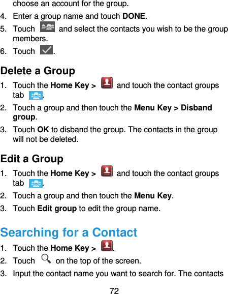  72 choose an account for the group. 4.  Enter a group name and touch DONE. 5.  Touch    and select the contacts you wish to be the group members. 6.  Touch  . Delete a Group 1.  Touch the Home Key &gt;    and touch the contact groups tab  . 2.  Touch a group and then touch the Menu Key &gt; Disband group. 3.  Touch OK to disband the group. The contacts in the group will not be deleted. Edit a Group 1.  Touch the Home Key &gt;    and touch the contact groups tab  . 2.  Touch a group and then touch the Menu Key. 3.  Touch Edit group to edit the group name.   Searching for a Contact 1.  Touch the Home Key &gt;  . 2.  Touch    on the top of the screen. 3.  Input the contact name you want to search for. The contacts 