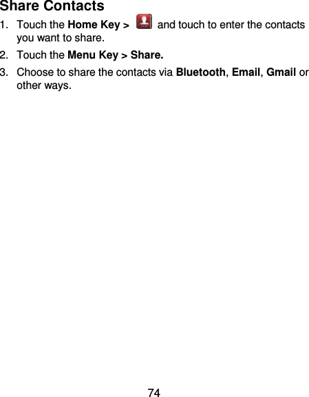  74 Share Contacts 1.  Touch the Home Key &gt;    and touch to enter the contacts you want to share. 2.  Touch the Menu Key &gt; Share. 3.  Choose to share the contacts via Bluetooth, Email, Gmail or other ways.  