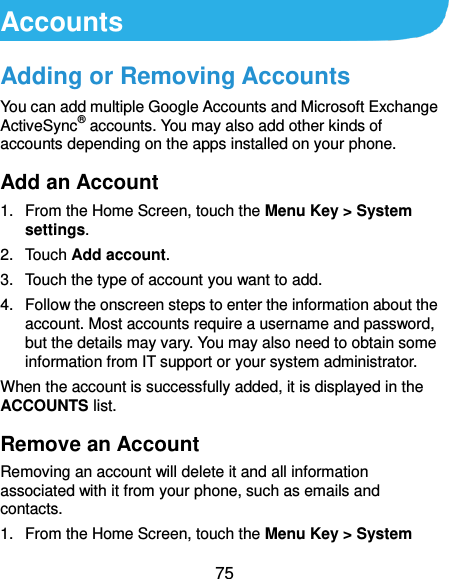  75 Accounts Adding or Removing Accounts You can add multiple Google Accounts and Microsoft Exchange ActiveSync® accounts. You may also add other kinds of accounts depending on the apps installed on your phone. Add an Account 1.  From the Home Screen, touch the Menu Key &gt; System settings. 2.  Touch Add account. 3.  Touch the type of account you want to add. 4.  Follow the onscreen steps to enter the information about the account. Most accounts require a username and password, but the details may vary. You may also need to obtain some information from IT support or your system administrator. When the account is successfully added, it is displayed in the ACCOUNTS list. Remove an Account Removing an account will delete it and all information associated with it from your phone, such as emails and contacts. 1.  From the Home Screen, touch the Menu Key &gt; System 
