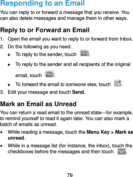 79 Responding to an Email You can reply to or forward a message that you receive. You can also delete messages and manage them in other ways. Reply to or Forward an Email 1.  Open the email you want to reply to or forward from Inbox. 2.  Do the following as you need.  To reply to the sender, touch  .  To reply to the sender and all recipients of the original email, touch  .  To forward the email to someone else, touch  . 3.  Edit your message and touch Send. Mark an Email as Unread You can return a read email to the unread state—for example, to remind yourself to read it again later. You can also mark a batch of emails as unread.  While reading a message, touch the Menu Key &gt; Mark as unread.  While in a message list (for instance, the inbox), touch the checkboxes before the messages and then touch  . 