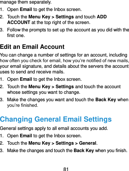  81 manage them separately. 1.  Open Email to get the Inbox screen. 2.  Touch the Menu Key &gt; Settings and touch ADD ACCOUNT at the top right of the screen. 3.  Follow the prompts to set up the account as you did with the first one. Edit an Email Account You can change a number of settings for an account, including how often you check for email, how you’re notified of new mails, your email signature, and details about the servers the account uses to send and receive mails. 1.  Open Email to get the Inbox screen. 2.  Touch the Menu Key &gt; Settings and touch the account whose settings you want to change. 3.  Make the changes you want and touch the Back Key when you’re finished. Changing General Email Settings General settings apply to all email accounts you add. 1.  Open Email to get the Inbox screen. 2.  Touch the Menu Key &gt; Settings &gt; General. 3.  Make the changes and touch the Back Key when you finish. 