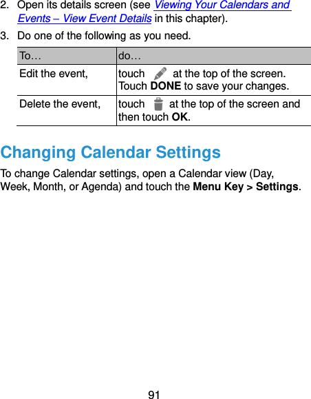 91 2.  Open its details screen (see Viewing Your Calendars and Events – View Event Details in this chapter). 3.  Do one of the following as you need. To… do… Edit the event, touch    at the top of the screen. Touch DONE to save your changes. Delete the event, touch    at the top of the screen and then touch OK. Changing Calendar Settings To change Calendar settings, open a Calendar view (Day, Week, Month, or Agenda) and touch the Menu Key &gt; Settings.           