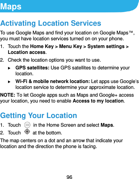  96 Maps Activating Location Services To use Google Maps and find your location on Google Maps™, you must have location services turned on on your phone. 1.  Touch the Home Key &gt; Menu Key &gt; System settings &gt; Location access. 2.  Check the location options you want to use.  GPS satellites: Use GPS satellites to determine your location.  Wi-Fi &amp; mobile network location: Let apps use Google’s location service to determine your approximate location. NOTE: To let Google apps such as Maps and Google+ access your location, you need to enable Access to my location. Getting Your Location 1.  Touch    in the Home Screen and select Maps. 2.  Touch    at the bottom. The map centers on a dot and an arrow that indicate your location and the direction the phone is facing. 